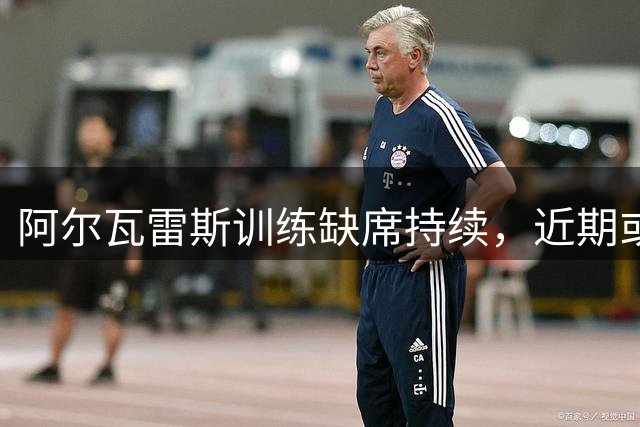 阿尔瓦雷斯训练缺席持续，近期或将单独恢复